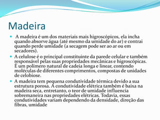 Madeira
 A madeira é um dos materiais mais higroscópicos, ela incha
  quando absorve água (até mesmo da umidade do ar) e contrai
  quando perde umidade (a secagem pode ser ao ar ou em
  secadores).
 A celulose é o principal constituinte da parede celular e também
  responsável pelas suas propriedades mecânicas e higroscópicas.
  É um polímero natural de cadeia longa e linear, contendo
  moléculas de diferentes comprimentos, compostas de unidades
  de celobiose.
 A madeira tem pequena condutividade térmica devido a sua
  estrutura porosa. A condutividade elétrica também é baixa na
  madeira seca, entretanto, o teor de umidade influencia
  sobremaneira nas propriedades elétricas. Todavia, essas
  condutividades variam dependendo da densidade, direção das
  fibras, umidade
 