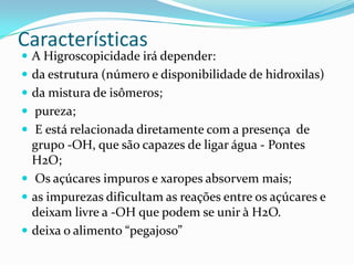 Características
 A Higroscopicidade irá depender:
 da estrutura (número e disponibilidade de hidroxilas)
 da mistura de isômeros;
 pureza;
 E está relacionada diretamente com a presença de
  grupo -OH, que são capazes de ligar água - Pontes
  H2O;
 Os açúcares impuros e xaropes absorvem mais;
 as impurezas dificultam as reações entre os açúcares e
  deixam livre a -OH que podem se unir à H2O.
 deixa o alimento “pegajoso”
 