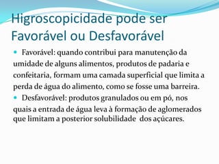 Higroscopicidade pode ser
Favorável ou Desfavorável
 Favorável: quando contribui para manutenção da
umidade de alguns alimentos, produtos de padaria e
confeitaria, formam uma camada superficial que limita a
perda de água do alimento, como se fosse uma barreira.
 Desfavorável: produtos granulados ou em pó, nos
quais a entrada de água leva à formação de aglomerados
que limitam a posterior solubilidade dos açúcares.
 