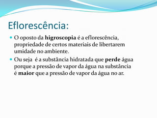 Eflorescência:
 O oposto da higroscopia é a eflorescência,
  propriedade de certos materiais de libertarem
  umidade no ambiente.
 Ou seja é a substância hidratada que perde água
  porque a pressão de vapor da água na substância
  é maior que a pressão de vapor da água no ar.
 