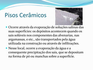 Pisos Cerâmicos
 Ocorre através da evaporação de soluções salinas das
  suas superfícies: os depósitos acontecem quando os
  sais solúveis nos componentes das alvenarias, nas
  argamassas, e etc., são transportados pela água
  utilizada na construção ou através de infiltrações.
 Nesse local, ocorre a evaporação da água e a
  consequente precipitação dos sais, que se depositam
  na forma de pó ou manchas sobre a superfície.
 