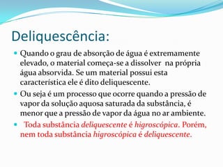 Deliquescência:
 Quando o grau de absorção de água é extremamente
  elevado, o material começa-se a dissolver na própria
  água absorvida. Se um material possui esta
  característica ele é dito deliquescente.
 Ou seja é um processo que ocorre quando a pressão de
  vapor da solução aquosa saturada da substância, é
  menor que a pressão de vapor da água no ar ambiente.
 Toda substância deliquescente é higroscópica. Porém,
  nem toda substância higroscópica é deliquescente.
 