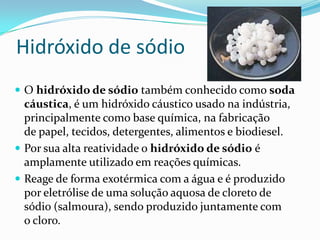 Hidróxido de sódio
 O hidróxido de sódio também conhecido como soda
  cáustica, é um hidróxido cáustico usado na indústria,
  principalmente como base química, na fabricação
  de papel, tecidos, detergentes, alimentos e biodiesel.
 Por sua alta reatividade o hidróxido de sódio é
  amplamente utilizado em reações químicas.
 Reage de forma exotérmica com a água e é produzido
  por eletrólise de uma solução aquosa de cloreto de
  sódio (salmoura), sendo produzido juntamente com
  o cloro.
 