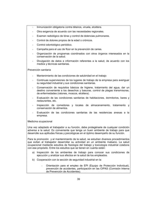 39
- Inmunización obligatoria contra tétanos, viruela, etcétera.
- Otra exigencia de acuerdo con las necesidades regionales.
- Examen radiológico de tórax y control de dolencias pulmonares.
- Control de dolores propios de la edad o crónicos.
- Control odontológico periódico.
- Campaña para el uso de flúor en la prevención de caries.
- Organización de programas coordinados con otros órganos interesados en la
conservación de la salud.
- Divulgación de datos e información referentes a la salud, de acuerdo con los
medios y técnicas sanitarias.
Prevención sanitaria
- Mantenimiento de las condiciones de salubridad en el trabajo
- Continuas supervisiones de los lugares de trabajo de la empresa para averiguar
su seguridad industrial y sus condiciones sanitarias.
- Conservación de requisitos básicos de higiene, tratamiento del agua, dar un
destino conveniente a los desechos y basuras, control de plagas transmisoras,
de enfermedades (ratones, moscos, etcétera).
- Evaluación de las condiciones sanitarias de habitaciones, dormitorios, bares y
restaurantes, etc.
- Inspección de comedores y locales de almacenamiento, tratamiento y
conservación de alimentos.
- Evaluación de las condiciones sanitarias de las residencias anexas a la
empresa.
Medicina ocupacional
Una vez adaptado el trabajador a su función, debe protegérsele de cualquier condición
adversa a la salud. Es conveniente que tenga un buen ambiente de trabajo para que
desarrolle sus aptitudes físicas y psicológicas en el óptimo desempeño de su función.
Para la promoción y el mantenimiento de la salud, se estudian diversos procedimientos
que evitan al trabajador desarrollar su actividad en un ambiente malsano. La salud
ocupacional mediante estudios de fisiología del trabajo y toxicología industrial colabora
con ese propósito. Entre los estudios que se tienen en cuenta están:
a) Inspección de los ambientes de trabajo para conocer sus condiciones de
ejecución y analizar sus efectos en la salud de los empleados.
b) Cooperación con la sección de seguridad industrial en la:
- Orientación para el empleo de EPI (Equipo de Protección Individual),
prevención de accidentes, participación en las CIPAS (Comisión Interna
de Prevención de Accidentes).
 