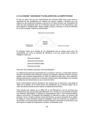 29
2.1.3 LA HIGIENE Y SEGURIDAD Y SU RELACIÓN CON LA COMPETITIVIDAD
Si bien es cierto que por las características del mercado hasta hace pocos años la
necesidad de ser competitivos en materia de precios, calidad y servicios era muy
relativa, en las condiciones actuales y más aún en un futuro cercano, ser competitivos es
cada día más importante tanto en el mercado nacional como en el internacional, pero
para lograrlo es indispensable mejorar calidad, precios y servicios, lo cual se vislumbra
en un solo concepto: mejorar la productividad.
El bienestar social es la calidad de los satisfactores que se utilizan para cubrir las
necesidades, así como la cantidad de beneficios a los que puede tener acceso el
trabajador; éstos son:
- Servicios médicos
- Servicios de transporte
- Servicios habitacionales
- Servicios de salud
Elevación de la calidad y bienestar social del trabajador
La calidad forma parte de la generación de un producto o servicio, y el bienestar social el
momento de disfrutar dicho producto o servicio; por ejemplo, respecto al servicio de agua
potable, como usuarios desearíamos el 100% en calidad de ésta, pero, como sabemos,
generar este servicio requiere de un esfuerzo colectivo para hacerlo llegar en la cantidad
y calidad que se requiere para su uso y consumo diario.
Como consumidores siempre deseamos que aquello que se consuma o use tenga el
100% de la calidad, de la misma forma, los prestadores de un servicio deben dar el
100% de esfuerzo personal para mejorar la calidad de los servicios.
Todo aquello que usamos es el reflejo de lo que fabricamos o de los servicios que
brindamos por ello cuando algo está defectuoso o no cumple con los requisitos previstos
nos sentimos defraudados y molestos si transportamos esto a nivel macroeconómico
afecta la economía y el bienestar del trabajador al reducirse la venta y el consumo del
producto. Así se cumple la relación de los dos factores, ya que la elevación de la calidad
se refleja en mayor bienestar social del trabajador, pues sus productos se venderán y
consumirán y en consecuencia tendrá mayores ingresos al aumentar la producción y con
ello mejorar la calidad de satisfactores, es decir, su bienestar social.
Bienestar
social del
trabajador
Elevación de la calidad
Elevación de la
competitividad
Elevación de la productividad
 