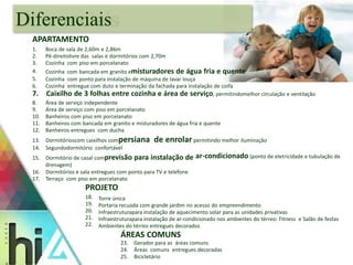 1. 
2. 
3. 
4. 
5. 
6. 
Boca de sala de 2,60m e 2,86m 
Pé-direitolivre das salas e dormitórios com 2,70m 
Cozinha com piso em porcelanato 
Cozinha com bancada em granito emisturadores de água fria e quente 
Cozinha com ponto para instalação de máquina de lavar louça 
Cozinha entregue com duto e terminação da fachada para instalação de coifa 
7. Caixilho de 3 folhas entre cozinha e área de serviço, permitindomelhor circulação e ventilação 
8. 
9. 
10. 
11. 
12. 
Área de serviço independente 
Área de serviço com piso em porcelanato 
Banheiros com piso em porcelanato 
Banheiros com bancada em granito e misturadores de água fria e quente 
Banheiros entregues com ducha 
13. Dormitórioscom caixilhos compersiana de enrolar permitindo melhor iluminação 
14. Segundodormitório confortável 
15. Dormitório de casal comprevisão para instalação de ar-condicionado (ponto de eletricidade e tubulação de 
drenagem) 
16. Dormitórios e sala entregues com ponto para TV e telefone 
17. Terraço com piso em porcelanato 
PROJETO 
18. 
19. 
20. 
21. 
22. 
Torre única 
Portaria recuada com grande jardim no acesso do empreendimento 
Infraestruturapara instalação de aquecimento solar para as unidades privativas 
Infraestruturapara instalação de ar-condicionado nos ambientes do térreo: Fitness e Salão de festas 
Ambientes do térreo entregues decorados 
ÁREAS COMUNS 
23. Gerador para as áreas comuns 
24. Áreas comuns entregues decoradas 
25. Bicicletário 
Diferenciais 
APARTAMENTO 
 