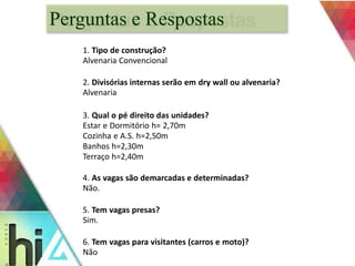 Perguntas e Respostas 
1. Tipo de construção? 
Alvenaria Convencional 
2. Divisórias internas serão em dry wall ou alvenaria? 
Alvenaria 
3. Qual o pé direito das unidades? 
Estar e Dormitório h= 2,70m 
Cozinha e A.S. h=2,50m 
Banhos h=2,30m 
Terraço h=2,40m 
4. As vagas são demarcadas e determinadas? 
Não. 
5. Tem vagas presas? 
Sim. 
6. Tem vagas para visitantes (carros e moto)? 
Não 
 