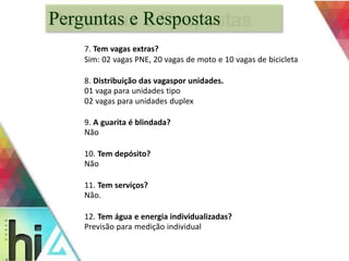 Perguntas e Respostas 
7. Tem vagas extras? 
Sim: 02 vagas PNE, 20 vagas de moto e 10 vagas de bicicleta 
8. Distribuição das vagaspor unidades. 
01 vaga para unidades tipo 
02 vagas para unidades duplex 
9. A guarita é blindada? 
Não 
10. Tem depósito? 
Não 
11. Tem serviços? 
Não. 
12. Tem água e energia individualizadas? 
Previsão para medição individual 
 