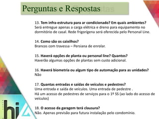 Perguntas e Respostas 
13. Tem infra-estrutura para ar condicionado? Em quais ambientes? 
Será entregue apenas a carga elétrica e dreno para equipamento no 
dormitório de casal. Rede frigorígena será oferecida pelo Personal Line. 
14. Como são os caixilhos? 
Brancos com travessa – Persiana de enrolar. 
15. Haverá opções de planta ou personal line? Quantos? 
Haverão algumas opções de plantas sem custo adicional. 
16. Haverá biometria ou algum tipo de automação para as unidades? 
Não 
17. Quantas entradas e saídas de veículos e pedestres? 
Uma entrada e saída de veículos. Uma entrada de pedestre . 
Há um acesso de pedestres de serviços para o 1º SS (ao lado do acesso de 
veículos) 
18. O acesso da garagem terá clausura? 
Não. Apenas previsão para futura instalação pelo condomínio. 
 