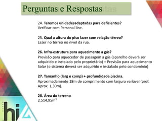 Perguntas e Respostas 
24. Teremos unidadesadaptadas para deficientes? 
Verificar com Personal line. 
25. Qual a altura do piso lazer com relação térreo? 
Lazer no térreo no nível da rua. 
26. Infra-estrutura para aquecimento a gás? 
Previsão para aquecedor de passagem a gás (aparelho deverá ser 
adquirido e instalado pelo proprietário) + Previsão para aquecimento 
Solar (o sistema deverá ser adquirido e instalado pelo condomínio) 
27. Tamanho (larg e comp) + profundidade piscina. 
Aproximadamente 18m de comprimento com largura variável (prof. 
Aprox. 1,30m). 
28. Área do terreno 
2.514,95m² 
 