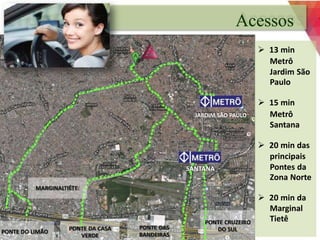 PONTE DAS 
BANDEIRAS 
MARGINALTIÊTE 
PONTE DA CASA 
VERDE 
PONTE DO LIMÃO 
JARDIM SÃO PAULO 
PONTE CRUZEIRO 
DO SUL 
SANTANA 
Acessos 
 13 min 
Metrô 
Jardim São 
Paulo 
 15 min 
Metrô 
Santana 
 20 min das 
principais 
Pontes da 
Zona Norte 
 20 min da 
Marginal 
Tietê 
 
