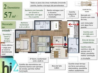2Dormitório 
57m² 
Banheiro 
Confortável 
1,33 x 2,40 m 
2º Dorm. Confortável 
2,53 x 3,04 m 
Caixilho dos dormitórios em 
alumínio branco com persiana 
de enrolar, permite melhor 
iluminação 
Bancada em 
Granito com cuba 
de inox, 
com misturador 
com água fria e 
quente. 
Cozinha com 
previsão para 
MLL. 
Área de Serviço 
Independente 
Caixilho ente 
cozinha e área de 
serviço com 3 
folhas, possibilita 
melhor ventilação 
Boca de Sala 
2,86m 
e circulação 
Guarda-corpo terraço 
em ferro com pintura 
eletrostática, possibilita 
melhor acabamento 
Todos os pisos das áreas molhadas (incluindo 
Decorado 
no 
estande 
Dormitório 
Casal C/ 
Amplo 
Armário 
Ponto elétrico 
+ carga para 
ar-cond no 
dormitóriode 
casal 
cozinha, banho e terraço) são porcelanatos 
Banheiro com bancada Banho entregue com 
em Granito e o chuveiro 
misturador com água e ducha higiênica 
fria e quente instalados 
Cozinha 
Largura de 
1,70 m 
 