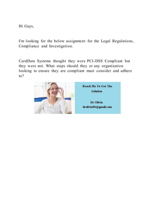 Hi Guys,
I'm looking for the below assignment for the Legal Regulations,
Compliance and Investigation.
CardData Systems thought they were PCI-DSS Compliant but
they were not. What steps should they or any organization
looking to ensure they are compliant must consider and adhere
to?
 