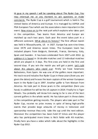 Hi guys in my speech I will be speaking about The Ryder Cup. You
may interrupt me at any moment to ask questions or make
comments. The Ryder Cup is a golf tournament which is held in The
United States of America and Europe. It is managed by USPGA and
PGA European Tour which are the associations more important in the
event. Now move on to the next part which explains who takes part
in this competition. Two teams from America and Europe are
matched up each two years. Each year the event takes part in a
different continent. What about its history? The first official match
was held in Massachusetts, US in 1927. Europe has won nine times
since 1979 and America seven times. The European team has
included players from Belgium, Denmark, France, Germany, Italy,
Spain and Sweden. It has been celebrated from 1927 until 2012. In
addition it is based in 16 double matches and 12 individual matches
which are played in 3 days. The first ones are held in the first and
second days. If you win the match you will get a point. Let’s talk
about the players who stand out: Firstly we have Severiano
Ballesteros, from Spain. He was one of the golfers more important.
His track record includes five Ryder Cups in these years (here you are
given the dates) and he was the team captain of the winner European
team in the Ryder Cup in 1997. Another golfer is Tom Watson from
America. He took part in these years in the competition (here you
have); in addition he will be the US captain in 2014. Finally he is Tiger
Woods. You probably will know him owing to he is one of the best
current golfers in the whole world. He has taken part in these dates
in the competition getting records. The players who take part in The
Ryder Cup, receive no prize money in spite of being high-profile
events that provide large amounts of money in television and
sponsorship revenue they only take the cup until the next edition.
Moreover the competition has been held 37 times and the player
who has participated more times is Nich Faldo with 46 matches.
Finally here you have a video which talks about the highlights in the
Ryder Cup 2012.
 