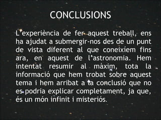 CONCLUSIONS L’experiència de fer aquest treball, ens ha ajudat a submergir-nos des de un punt de vista diferent al que coneixíem fins ara, en aquest de l’astronomia. Hem intentat resumir al màxim, tota la informació que hem trobat sobre aquest tema i hem arribat a la conclusió que no es podria explicar completament, ja que, és un món infinit i misteriós .  