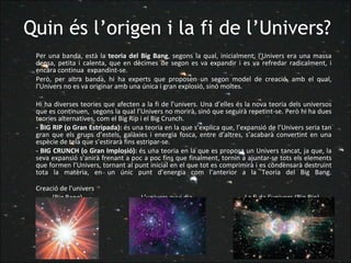 Quin és l’origen i la fi de l’Univers? Per una banda, està la  teoria del Big Bang , segons la qual, inicialment, l’Univers era una massa densa, petita i calenta, que en dècimes de segon es va expandir i es va refredar radicalment, i encara continua  expandint-se.  Però, per altra banda, hi ha experts que proposen un segon model de creació, amb el qual, l’Univers no es va originar amb una única i gran explosió, sinó moltes.  Hi ha diverses teories que afecten a la fi de l’univers. Una d’elles és la nova teoria dels universos que es continuen,  segons la qual l’Univers no morirà, sinó que seguirà repetint-se. Però hi ha dues teories alternatives, com el Big Rip i el Big Crunch. - BIG RIP (o Gran Estripada):  és una teoria en la que s’explica que, l’expansió de l’Univers seria tan gran que els grups d’estels, galàxies i energia fosca, entre d’altres, s’acabarà convertint en una espècie de tela que s’estirarà fins estripar-se. - BIG CRUNCH (o Gran Implosió):  és una teoria en la que es proposa un Univers tancat, ja que, la seva expansió s’anirà frenant a poc a poc fins que finalment, tornin a ajuntar-se tots els elements que formen l’Univers, tornant al punt inicial en el que tot es comprimirà i es condensarà destruint tota la matèria, en un únic punt d’energia com l’anterior a la Teoria del Big Bang.   Creació de l’univers   (Big Bang)     L’univers avui dia    La fi da l’univers (Big Rip) 