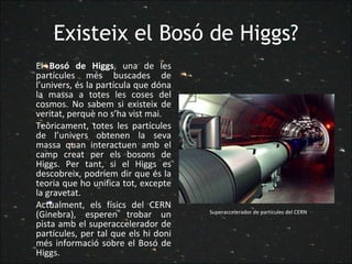 Existeix el Bosó de Higgs? El  Bosó de Higgs , una de les partícules més buscades de l’univers, és la partícula que dóna la massa a totes les coses del cosmos. No sabem si existeix de veritat, perquè no s’ha vist mai. Teòricament, totes les partícules de l’univers obtenen la seva massa quan interactuen amb el camp creat per els bosons de Higgs. Per tant, si el Higgs es descobreix, podríem dir que és la teoria que ho unifica tot, excepte la gravetat. Actualment, els físics del CERN (Ginebra), esperen trobar un pista amb el superaccelerador de partícules, per tal que els hi doni més informació sobre el Bosó de Higgs. Superaccelerador de partícules del CERN  