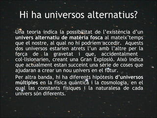 Hi ha universos alternatius? Una teoria indica la possibilitat de l’existència d’un  univers alternatiu de matèria fosca  al mateix temps que el nostre, al qual no hi podríem accedir.  Aquests dos universos estarien atrets l’un amb l’altre per la força de la gravetat i que, accidentalment  col·lisionarien, creant una Gran Explosió. Això indica que actualment estan succeint una sèrie de coses que ajudaran a crear un nou univers en el futur.  Per altra banda, hi ha diferents hipòtesis  d’universos múltiples  en la física quàntica i la cosmologia, en el qual las constants físiques i la naturalesa de cada univers són diferents.  