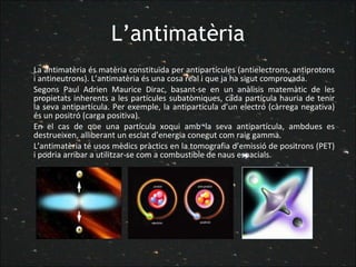 L’antimatèria La antimatèria és matèria constituïda per antipartícules (antielectrons, antiprotons i antineutrons). L’antimatèria és una cosa real i que ja ha sigut comprovada. Segons Paul Adrien Maurice Dirac, basant-se en un anàlisis matemàtic de les propietats inherents a les partícules subatòmiques, cada partícula hauria de tenir la seva antipartícula. Per exemple, la antipartícula d’un electró (càrrega negativa) és un positró (carga positiva). En el cas de que una partícula xoqui amb la seva antipartícula, ambdues es destrueixen, alliberant un esclat d’energia conegut com raig gamma. L’antimatèria té usos mèdics pràctics en la tomografia d’emissió de positrons (PET) i podria arribar a utilitzar-se com a combustible de naus espacials. 