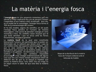 La matèria i l’energia fosca L’ energia fosca  és una presencia misteriosa que ens ofereix la millor explicació fins ara de perquè l’univers s’expandeix d’una manera molt accelerada.  Avui dia, en el model de la cosmologia, l’energia fosca forma el 70% de la massa-energia del univers.  Hi ha dos models, segons els científics, en els quals l’energia fosca penetra en l’univers de manera heterogènia  o bé canvia de densitat i energia en certs moments o llocs. Els científics estan d’acord que té una baixa densitat i que no actua amb les forces fonamentals, excepte la gravetat.  La  matèria fosca  de la qual esta constituïda bàsicament l’univers, són partícules que no poden ser detectades per la radiació que deixen anar i que no són visibles enlloc del espectre electromagnètic,  però que la seva existència es basa en els efectes gravitatoris que causen en la matèria visible, com les estrelles o les galàxies.  Els astrònoms, van aconseguir realitzar la tasca que semblava impossible d’aconseguir: crear imatges tridimensionals de alguna cosa que fins ara s’havia resistit a qualsevol intent de detecció des de que es va llançar la hipòtesi que existia la matèria fosca, l’any 1933. Fins ara ningú no ha pogut veure ni saber de que està feta la matèria fosca. Mapa de la distribució de la matèria fosca de l’Univers elaborat amb el telescopi de Hubble. 