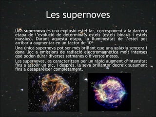 Les supernoves Una  supernova  és una explosió estel·lar, corresponent a la darrera etapa de l’evolució de determinats estels (estels binaris i estels massius). Durant aquesta etapa, la lluminositat de l’estel pot arribar a augmentar en un factor de 10 8.  Una única supernova pot ser més brillant que una galàxia sencera i dona lloc a emissions de radiació electromagnètica molt intenses que poden durar diverses setmanes o diversos mesos.  Les supernoves, es caracteritzen per un ràpid augment d’intensitat fins a assolir un pic, i després, la seva brillantor decreix suaument fins a desaparèixer completament. 