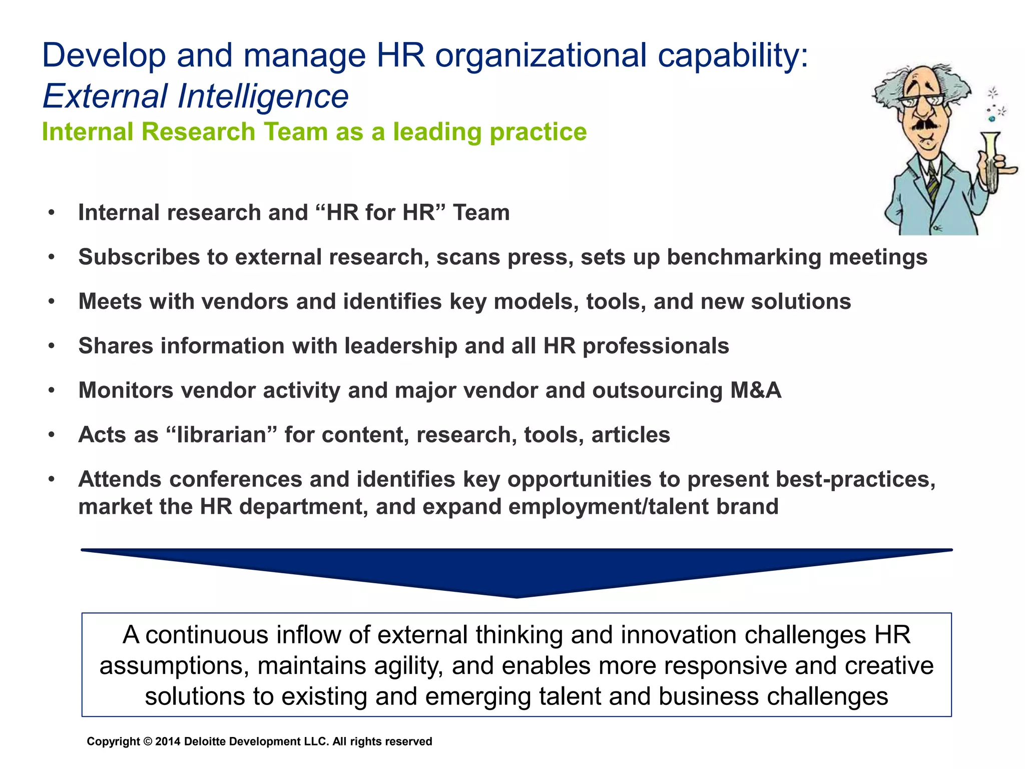 Managing HR Expertise 
Agile deployment of SME’s where they are needed 
Sourcing 
Engineers 
Goal Implement 
Mgt. 
Managing 
Contract 
Labor 
Executive 
Coaching 
LMS/ATS 
Copyright © 2014 Deloitte Development LLC. All rights reserved 
Training 
Marketing 
Executive 
Alignment 
Volume 
Hiring 
Diversity 
Inclusion 
Employee 
Data Admin 
Learning 
Tools 
Keys to Success: 
• Expertise Culture 
• Expertise Sharing 
• External Intelligence 
• Reflection and Discussion 
• Generalists are Specialists 
 