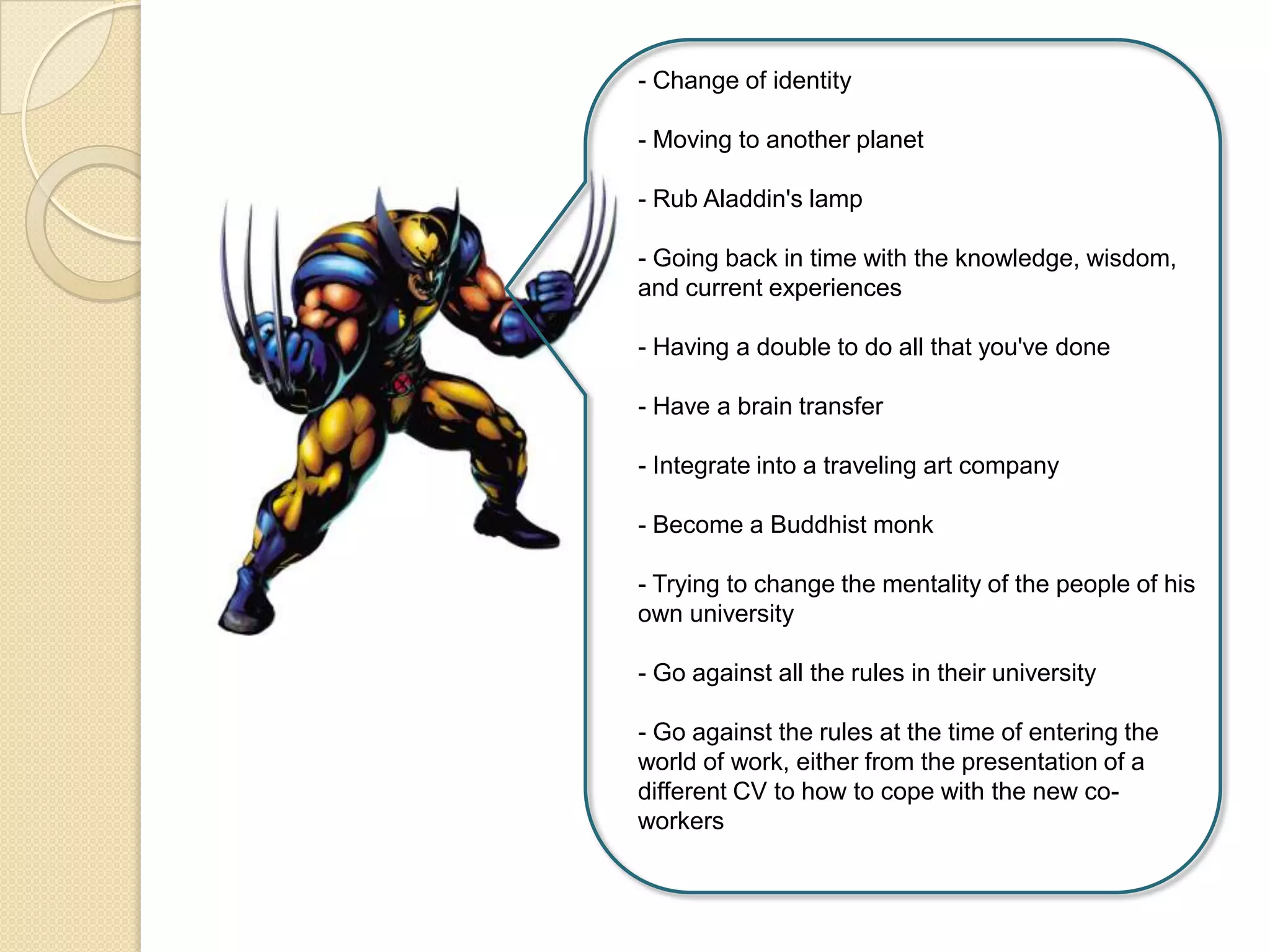 - Change of identity
- Moving to another planet
- Rub Aladdin's lamp
- Going back in time with the knowledge, wisdom,
and current experiences
- Having a double to do all that you've done
- Have a brain transfer
- Integrate into a traveling art company
- Become a Buddhist monk
- Trying to change the mentality of the people of his
own university
- Go against all the rules in their university
- Go against the rules at the time of entering the
world of work, either from the presentation of a
different CV to how to cope with the new co-
workers
 