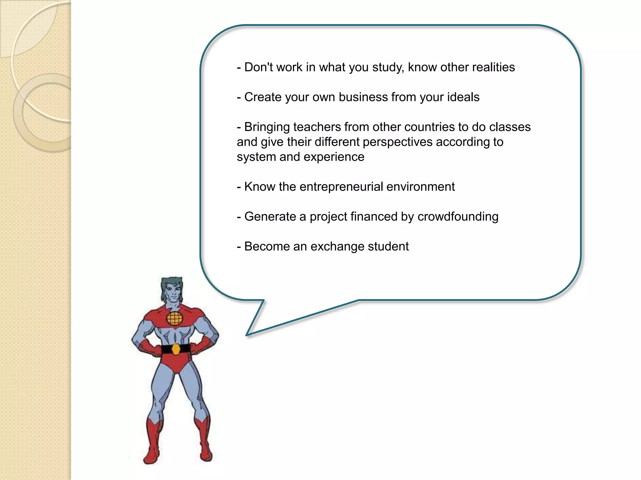 - Don't work in what you study, know other realities
- Create your own business from your ideals
- Bringing teachers from other countries to do classes
and give their different perspectives according to
system and experience
- Know the entrepreneurial environment
- Generate a project financed by crowdfounding
- Become an exchange student
 