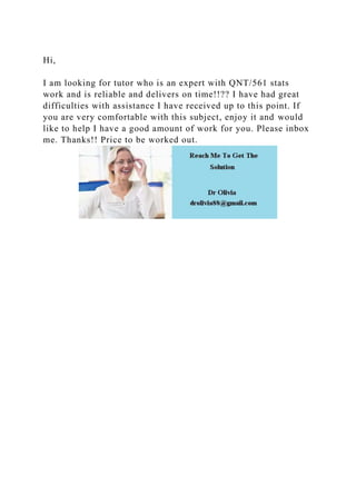 Hi,
I am looking for tutor who is an expert with QNT/561 stats
work and is reliable and delivers on time!!?? I have had great
difficulties with assistance I have received up to this point. If
you are very comfortable with this subject, enjoy it and would
like to help I have a good amount of work for you. Please inbox
me. Thanks!! Price to be worked out.
 