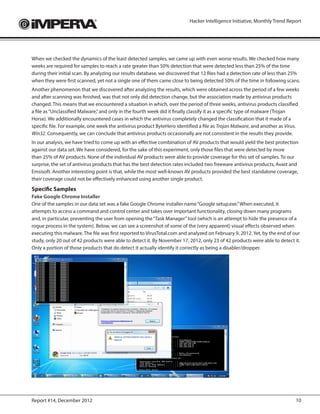 Hacker Intelligence Initiative, Monthly Trend Report




When we checked the dynamics of the least detected samples, we came up with even worse results. We checked how many
weeks are required for samples to reach a rate greater than 50% detection that were detected less than 25% of the time
during their initial scan. By analyzing our results database, we discovered that 12 files had a detection rate of less than 25%
when they were first scanned, yet not a single one of them came close to being detected 50% of the time in following scans.
Another phenomenon that we discovered after analyzing the results, which were obtained across the period of a few weeks
and after scanning was finished, was that not only did detection change, but the association made by antivirus products
changed. This means that we encountered a situation in which, over the period of three weeks, antivirus products classified
a file as “Unclassified Malware,” and only in the fourth week did it finally classify it as a specific type of malware (Trojan
Horse). We additionally encountered cases in which the antivirus completely changed the classification that it made of a
specific file. For example, one week the antivirus product ByteHero identified a file as Trojan Malware, and another as Virus.
Win32. Consequently, we can conclude that antivirus products occasionally are not consistent in the results they provide.
In our analysis, we have tried to come up with an effective combination of AV products that would yield the best protection
against our data set. We have considered, for the sake of this experiment, only those files that were detected by more
than 25% of AV products. None of the individual AV products were able to provide coverage for this set of samples. To our
surprise, the set of antivirus products that has the best detection rates included two freeware antivirus products, Avast and
Emsisoft. Another interesting point is that, while the most well-known AV products provided the best standalone coverage,
their coverage could not be effectively enhanced using another single product.
Specific Samples
Fake Google Chrome Installer
One of the samples in our data set was a fake Google Chrome installer name “Google setup.exe.” When executed, it
attempts to access a command and control center and takes over important functionality, closing down many programs
and, in particular, preventing the user from opening the “Task Manager” tool (which is an attempt to hide the presence of a
rogue process in the system). Below, we can see a screenshot of some of the (very apparent) visual effects observed when
executing this malware. The file was first reported to VirusTotal.com and analyzed on February 9, 2012. Yet, by the end of our
study, only 20 out of 42 products were able to detect it. By November 17, 2012, only 23 of 42 products were able to detect it.
Only a portion of those products that do detect it actually identify it correctly as being a disabler/dropper.




Report #14, December 2012                                                                                                    10
 
