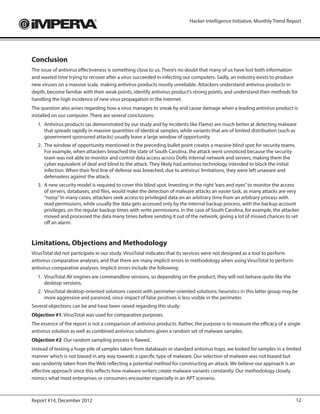 Hacker Intelligence Initiative, Monthly Trend Report




Conclusion
The issue of antivirus effectiveness is something close to us. There’s no doubt that many of us have lost both information
and wasted time trying to recover after a virus succeeded in infecting our computers. Sadly, an industry exists to produce
new viruses on a massive scale, making antivirus products mostly unreliable. Attackers understand antivirus products in
depth, become familiar with their weak points, identify antivirus product’s strong points, and understand their methods for
handling the high incidence of new virus propagation in the Internet.
The question also arises regarding how a virus manages to sneak by and cause damage when a leading antivirus product is
installed on our computer. There are several conclusions:
  1.	 Antivirus products (as demonstrated by our study and by incidents like Flame) are much better at detecting malware
      that spreads rapidly in massive quantities of identical samples, while variants that are of limited distribution (such as
      government sponsored attacks) usually leave a large window of opportunity.
  2.	 The window of opportunity mentioned in the preceding bullet point creates a massive blind spot for security teams.
      For example, when attackers breached the state of South Carolina, the attack went unnoticed because the security
      team was not able to monitor and control data access across DoRs internal network and servers, making them the
      cyber equivalent of deaf and blind to the attack. They likely had antivirus technology intended to block the initial
      infection. When their first line of defense was breached, due to antivirus’ limitations, they were left unaware and
      defenseless against the attack.
  3.	 A new security model is required to cover this blind spot. Investing in the right “ears and eyes” to monitor the access
      of servers, databases, and files, would make the detection of malware attacks an easier task, as many attacks are very
      “noisy.” In many cases, attackers seek access to privileged data on an arbitrary time from an arbitrary process with
      read permissions, while usually the data gets accessed only by the internal backup process, with the backup account
      privileges, on the regular backup times with write permissions. In the case of South Carolina, for example, the attacker
      moved and processed the data many times before sending it out of the network, giving a lot of missed chances to set
      off an alarm.



Limitations, Objections and Methodology
VirusTotal did not participate in our study. VirusTotal indicates that its services were not designed as a tool to perform
antivirus comparative analyses, and that there are many implicit errors in methodology when using VirusTotal to perform
antivirus comparative analyses. Implicit errors include the following:
  1.	 VirusTotal AV engines are commandline versions, so depending on the product, they will not behave quite like the
      desktop versions.
  2.	 VirusTotal desktop-oriented solutions coexist with perimeter-oriented solutions; heuristics in this latter group may be
      more aggressive and paranoid, since impact of false positives is less visible in the perimeter.
Several objections can be and have been raised regarding this study:
Objection #1: VirusTotal was used for comparative purposes.
The essence of the report is not a comparison of antivirus products. Rather, the purpose is to measure the efficacy of a single
antivirus solution as well as combined antivirus solutions given a random set of malware samples.
Objection #2: Our random sampling process is flawed.
Instead of testing a huge pile of samples taken from databases or standard antivirus traps, we looked for samples in a limited
manner which is not biased in any way towards a specific type of malware. Our selection of malware was not biased but
was randomly taken from the Web reflecting a potential method for constructing an attack. We believe our approach is an
effective approach since this reflects how malware writers create malware variants constantly. Our methodology closely
mimics what most enterprises or consumers encounter especially in an APT scenario.



Report #14, December 2012                                                                                                     12
 