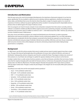 Hacker Intelligence Initiative, Monthly Trend Report




Introduction and Motivation
Over the years and as the result of technological developments, the importance of personal computers in our lives has
grown significantly. This has resulted in a desire by some to develop malicious applications, whether lone teenagers or
nation states, and distribute them across the Internet where they attack a range of computer systems. As a result, the
importance of antivirus software has grown significantly and has resulted in increasing demand for dependable antivirus
products that can defend against the range of malicious viruses.
Anti-virus programs are meant to locate computer viruses and protect computers from their actions. Currently, antivirus
software is considered a reliable and effective defense against viruses and in protecting computers. According to Gartner,
enterprises and consumers spent $7.4 billion on antivirus in 2011 – a five-fold increase from 2002.1 Antivirus, by contrast, has
not seen a fivefold increase in effectiveness.
Every day, viruses and malicious programs are created and distributed across the Internet. In order to guarantee
effectiveness and maximum protection, antivirus software must be continuously updated. This is no small undertaking
when taking into consideration the fact that computers connected to the Internet are exposed to viruses from every
direction and delivered using any range of methods: Infected servers and files, USB drives, and more. Viruses involuntarily
draft consumers into bot armies while employees can become unknowing compromised insiders helping foreign
governments or competitors.



Background
In 1988, ‘Antivir’ was the first antivirus product that came to market and was meant to protect against more than a single
virus. The age of the Internet had brought about the proliferation of viruses, their method of infection, and means of
distribution. Subsequently, antivirus companies were forced to combat this threat. They began to release new versions of
their products at a much faster rate and began to update the signature database of their products via the Internet.
In today’s market, there is a wide variety of antivirus products, some that are freeware, and others that cost money. Studies
show that the majority of people prefer and settle for freeware antivirus. Furthermore, the popularity of any given antivirus
product does not reflect its effectiveness. The below diagram illustrates the popularly of the major antivirus products
with the largest market share. Though as noted, the percentages in this diagram do not necessarily reflect given products
capabilities.
According to one study, here are the most popular antivirus products:2
    ›	 Avast - 17.4% worldwide market share
    ›	 Microsoft - 13.2% worldwide market share
    ›	 ESET - 11.1% worldwide market share
    ›	 Symantec - 10.3% worldwide market share
    ›	 AVG - 10.1% worldwide market share
    ›	 Avira - 9.6% worldwide market share
    ›	 Kaspersky - 6.7% worldwide market share
    ›	 McAfee - 4.9% worldwide market share
    ›	 Panda - 2.9% worldwide market share
    ›	 Trend Micro - 2.8% worldwide market share
    ›	 Other - 11.1% worldwide market share

1
 	Gartner, Worldwide Spending on Security by Technology Segment, Country and Region, 2010-2016 and 2002
2
 	http://www.zdnet.com/blog/security/which-is-the-most-popular-antivirus-software/12608

Report #14, December 2012                                                                                                               3
 