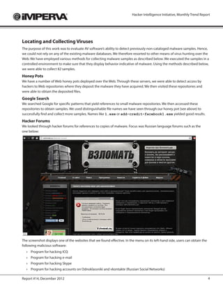 Hacker Intelligence Initiative, Monthly Trend Report




Locating and Collecting Viruses
The purpose of this work was to evaluate AV software’s ability to detect previously non-cataloged malware samples. Hence,
we could not rely on any of the existing malware databases. We therefore resorted to other means of virus hunting over the
Web. We have employed various methods for collecting malware samples as described below. We executed the samples in a
controlled environment to make sure that they display behavior indicative of malware. Using the methods described below,
we were able to collect 82 samples.
Honey Pots
We have a number of Web honey pots deployed over the Web. Through these servers, we were able to detect access by
hackers to Web repositories where they deposit the malware they have acquired. We then visited these repositories and
were able to obtain the deposited files.
Google Search
We searched Google for specific patterns that yield references to small malware repositories. We then accessed these
repositories to obtain samples. We used distinguishable file names we have seen through our honey pot (see above) to
successfully find and collect more samples. Names like 1.exe or add-credit-facebook1.exe yielded good results.
Hacker Forums
We looked through hacker forums for references to copies of malware. Focus was Russian language forums such as the
one below:




The screenshot displays one of the websites that we found effective. In the menu on its left-hand side, users can obtain the
following malicious software:
  ›	 Program for hacking ICQ
  ›	 Program for hacking e-mail
  ›	 Program for hacking Skype
  ›	 Program for hacking accounts on Odnoklassniki and vkontakte (Russian Social Networks)

Report #14, December 2012                                                                                                      4
 