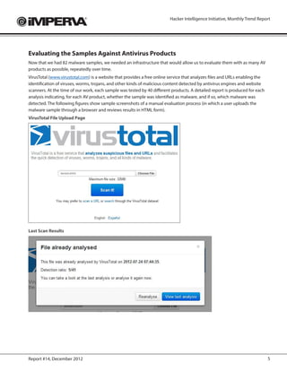 Hacker Intelligence Initiative, Monthly Trend Report




Evaluating the Samples Against Antivirus Products
Now that we had 82 malware samples, we needed an infrastructure that would allow us to evaluate them with as many AV
products as possible, repeatedly over time.
VirusTotal (www.virustotal.com) is a website that provides a free online service that analyzes files and URLs enabling the
identification of viruses, worms, trojans, and other kinds of malicious content detected by antivirus engines and website
scanners. At the time of our work, each sample was tested by 40 different products. A detailed report is produced for each
analysis indicating, for each AV product, whether the sample was identified as malware, and if so, which malware was
detected. The following figures show sample screenshots of a manual evaluation process (in which a user uploads the
malware sample through a browser and reviews results in HTML form).
VirusTotal File Upload Page




Last Scan Results




Report #14, December 2012                                                                                                    5
 