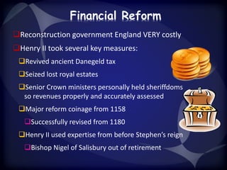 Financial Reform 
Reconstruction government England VERY costly 
Henry II took several key measures: 
Revived ancient Danegeld tax 
Seized lost royal estates 
Senior Crown ministers personally held sheriffdoms 
so revenues properly and accurately assessed 
Major reform coinage from 1158 
Successfully revised from 1180 
Henry II used expertise from before Stephen’s reign 
Bishop Nigel of Salisbury out of retirement 
 