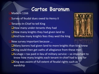 Cartae Baronum 
Made in 1166 
Survey of feudal dues owed to Henry II 
Tenants-In-Chief to tell King 
How many under-tenants they had 
How many knights they had given land to 
And how many knights fees they wed the king 
New survey important because ... 
Many barons had given land to more knights than king knew 
King could then get oaths of allegiance from these men 
Scutage = tax paid in lieu of military service – so important to 
know how many knights each tenant-in-chief had to pay for 
King was aware of full extent of feudal rights such as 
wardship 

