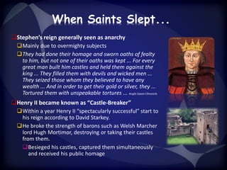 When Saints Slept... 
Stephen’s reign generally seen as anarchy 
Mainly due to overmighty subjects 
They had done their homage and sworn oaths of fealty 
to him, but not one of their oaths was kept ... For every 
great man built him castles and held them against the 
king ... They filled them with devils and wicked men ... 
They seized those whom they believed to have any 
wealth ... And in order to get their gold or silver, they ... 
Tortured them with unspeakable tortures ... Anglo Saxon Chronicle 
Henry II became known as “Castle-Breaker” 
Within a year Henry II “spectacularly successful” start to 
his reign according to David Starkey. 
He broke the strength of barons such as Welsh Marcher 
lord Hugh Mortimor, destroying or taking their castles 
from them. 
Besieged his castles, captured them simultaneously 
and received his public homage 
 