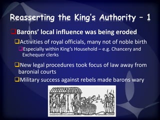 Reasserting the King’s Authority – 1 
Barons’ local influence was being eroded 
Activities of royal officials, many not of noble birth 
Especially within King’s Household – e.g. Chancery and 
Exchequer clerks 
New legal procedures took focus of law away from 
baronial courts 
Military success against rebels made barons wary 
 