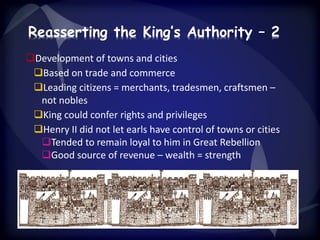 Reasserting the King’s Authority – 2 
Development of towns and cities 
Based on trade and commerce 
Leading citizens = merchants, tradesmen, craftsmen – 
not nobles 
King could confer rights and privileges 
Henry II did not let earls have control of towns or cities 
Tended to remain loyal to him in Great Rebellion 
Good source of revenue – wealth = strength 
 
