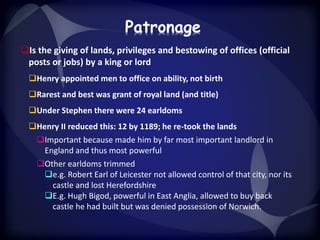 Patronage 
Is the giving of lands, privileges and bestowing of offices (official 
posts or jobs) by a king or lord 
Henry appointed men to office on ability, not birth 
Rarest and best was grant of royal land (and title) 
Under Stephen there were 24 earldoms 
Henry II reduced this: 12 by 1189; he re-took the lands 
Important because made him by far most important landlord in 
England and thus most powerful 
Other earldoms trimmed 
e.g. Robert Earl of Leicester not allowed control of that city, nor its 
castle and lost Herefordshire 
E.g. Hugh Bigod, powerful in East Anglia, allowed to buy back 
castle he had built but was denied possession of Norwich. 
 