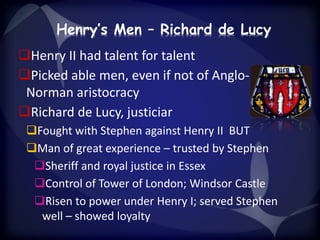 Henry’s Men – Richard de Lucy 
Henry II had talent for talent 
Picked able men, even if not of Anglo- 
Norman aristocracy 
Richard de Lucy, justiciar 
Fought with Stephen against Henry II BUT 
Man of great experience – trusted by Stephen 
Sheriff and royal justice in Essex 
Control of Tower of London; Windsor Castle 
Risen to power under Henry I; served Stephen 
well – showed loyalty 
 