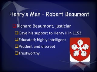 Henry’s Men – Robert Beaumont 
Richard Beaumont, justiciar 
Gave his support to Henry II in 1153 
Educated; highly intelligent 
Prudent and discreet 
Trustworthy 
 