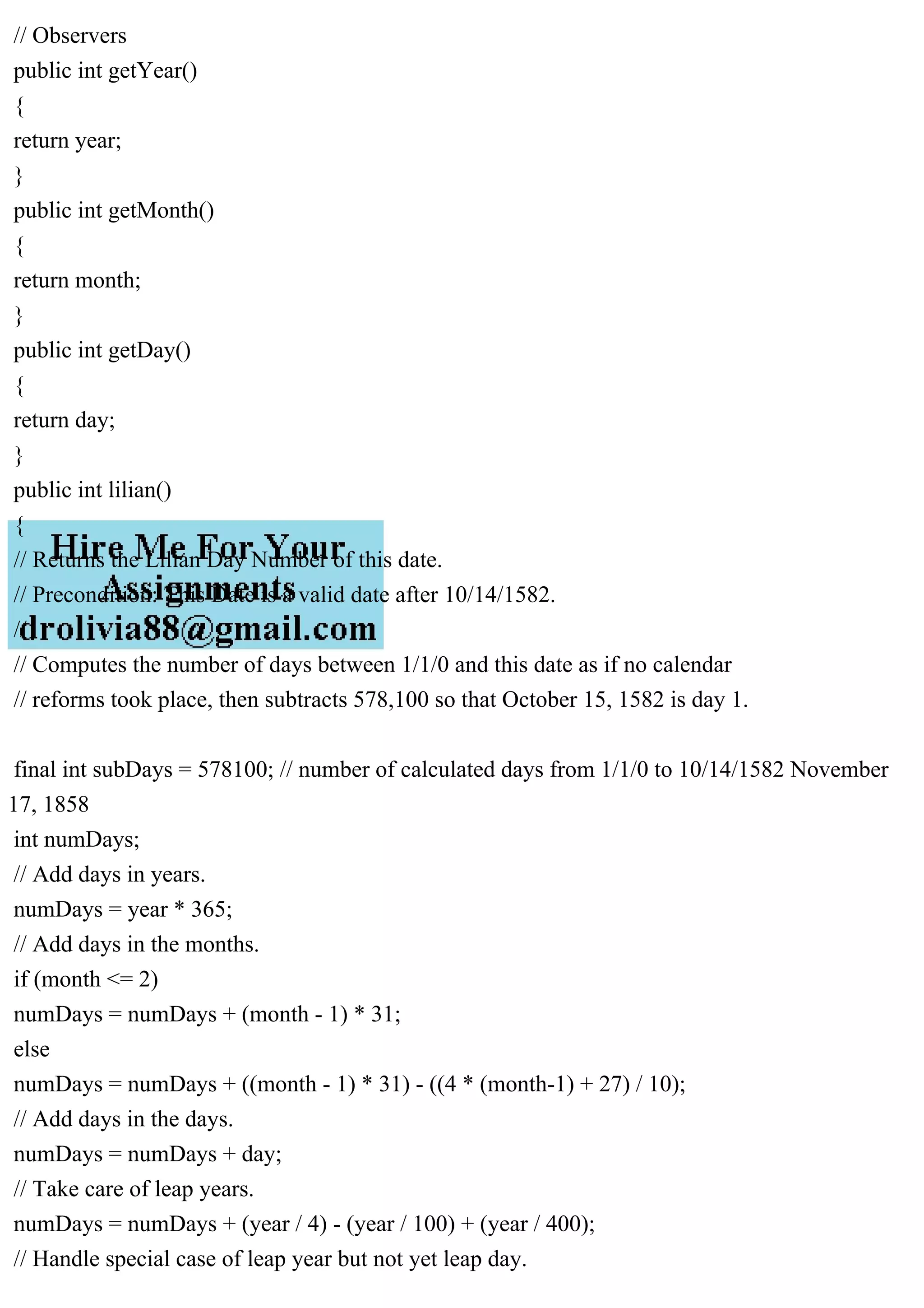 // Observers
public int getYear()
{
return year;
}
public int getMonth()
{
return month;
}
public int getDay()
{
return day;
}
public int lilian()
{
// Returns the Lilian Day Number of this date.
// Precondition: This Date is a valid date after 10/14/1582.
//
// Computes the number of days between 1/1/0 and this date as if no calendar
// reforms took place, then subtracts 578,100 so that October 15, 1582 is day 1.
final int subDays = 578100; // number of calculated days from 1/1/0 to 10/14/1582 November
17, 1858
int numDays;
// Add days in years.
numDays = year * 365;
// Add days in the months.
if (month <= 2)
numDays = numDays + (month - 1) * 31;
else
numDays = numDays + ((month - 1) * 31) - ((4 * (month-1) + 27) / 10);
// Add days in the days.
numDays = numDays + day;
// Take care of leap years.
numDays = numDays + (year / 4) - (year / 100) + (year / 400);
// Handle special case of leap year but not yet leap day.
 