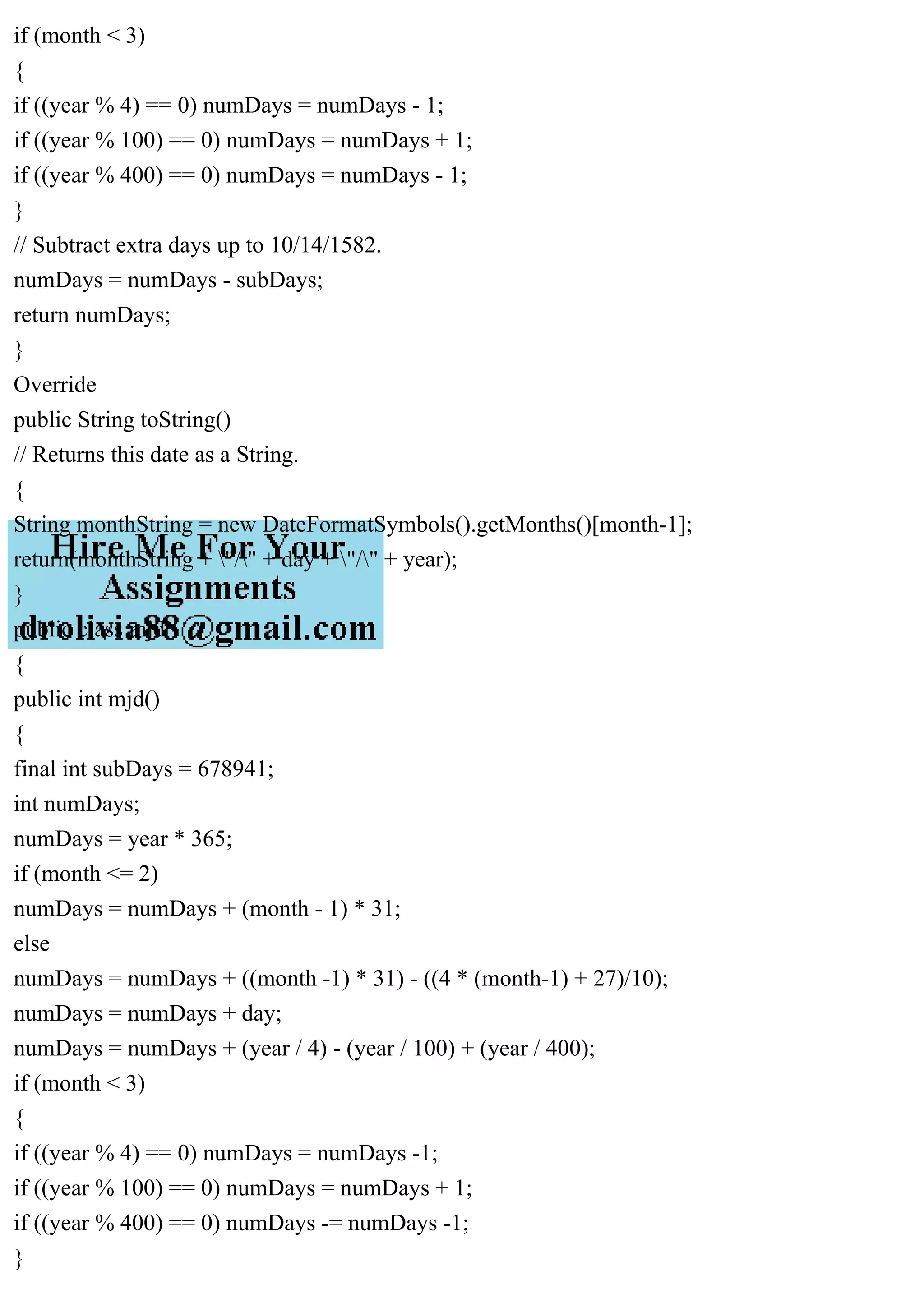 if (month < 3)
{
if ((year % 4) == 0) numDays = numDays - 1;
if ((year % 100) == 0) numDays = numDays + 1;
if ((year % 400) == 0) numDays = numDays - 1;
}
// Subtract extra days up to 10/14/1582.
numDays = numDays - subDays;
return numDays;
}
Override
public String toString()
// Returns this date as a String.
{
String monthString = new DateFormatSymbols().getMonths()[month-1];
return(monthString + "/" + day + "/" + year);
}
public class mjd
{
public int mjd()
{
final int subDays = 678941;
int numDays;
numDays = year * 365;
if (month <= 2)
numDays = numDays + (month - 1) * 31;
else
numDays = numDays + ((month -1) * 31) - ((4 * (month-1) + 27)/10);
numDays = numDays + day;
numDays = numDays + (year / 4) - (year / 100) + (year / 400);
if (month < 3)
{
if ((year % 4) == 0) numDays = numDays -1;
if ((year % 100) == 0) numDays = numDays + 1;
if ((year % 400) == 0) numDays -= numDays -1;
}
 