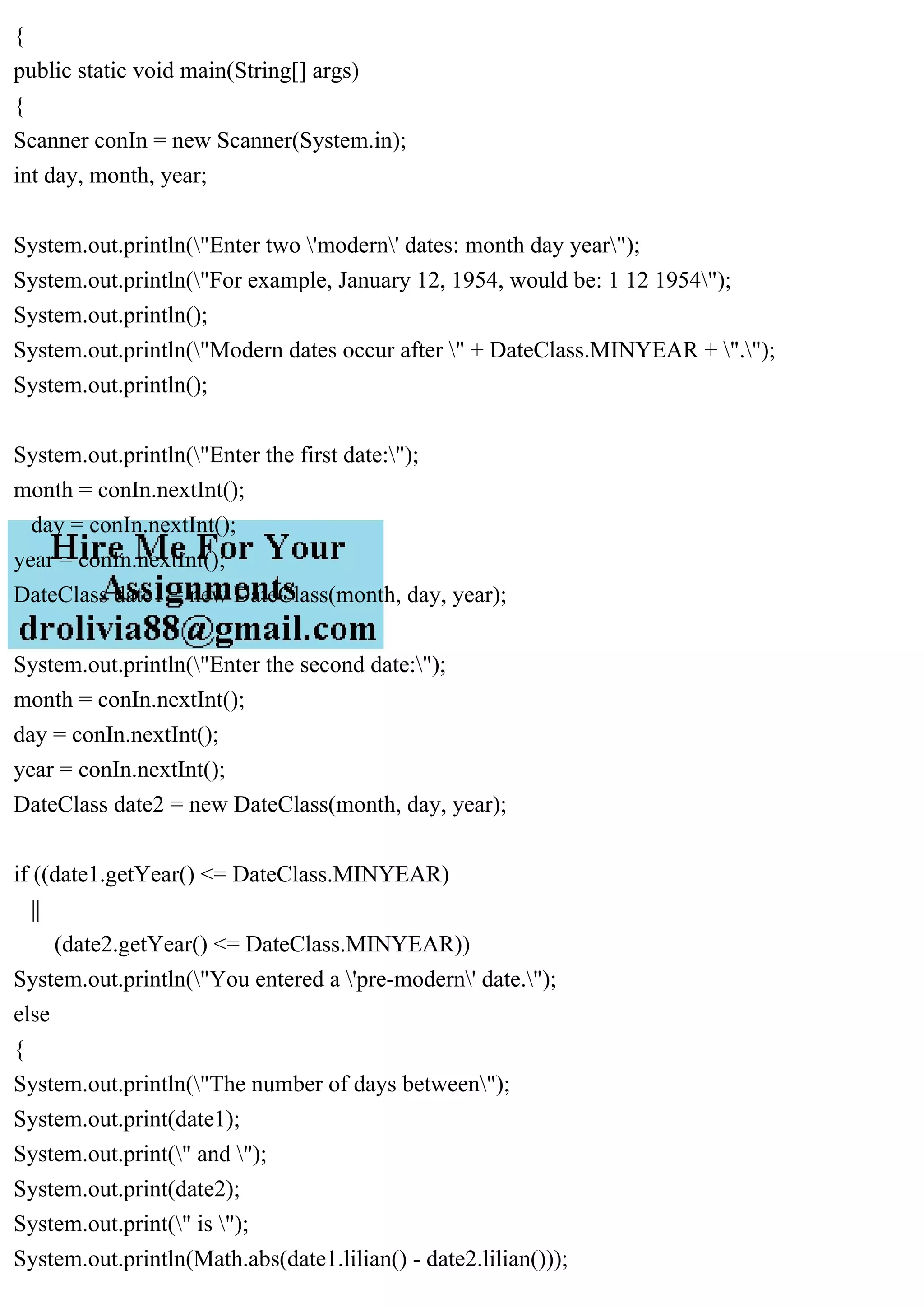 {
public static void main(String[] args)
{
Scanner conIn = new Scanner(System.in);
int day, month, year;
System.out.println("Enter two 'modern' dates: month day year");
System.out.println("For example, January 12, 1954, would be: 1 12 1954");
System.out.println();
System.out.println("Modern dates occur after " + DateClass.MINYEAR + ".");
System.out.println();
System.out.println("Enter the first date:");
month = conIn.nextInt();
day = conIn.nextInt();
year = conIn.nextInt();
DateClass date1 = new DateClass(month, day, year);
System.out.println("Enter the second date:");
month = conIn.nextInt();
day = conIn.nextInt();
year = conIn.nextInt();
DateClass date2 = new DateClass(month, day, year);
if ((date1.getYear() <= DateClass.MINYEAR)
||
(date2.getYear() <= DateClass.MINYEAR))
System.out.println("You entered a 'pre-modern' date.");
else
{
System.out.println("The number of days between");
System.out.print(date1);
System.out.print(" and ");
System.out.print(date2);
System.out.print(" is ");
System.out.println(Math.abs(date1.lilian() - date2.lilian()));
 