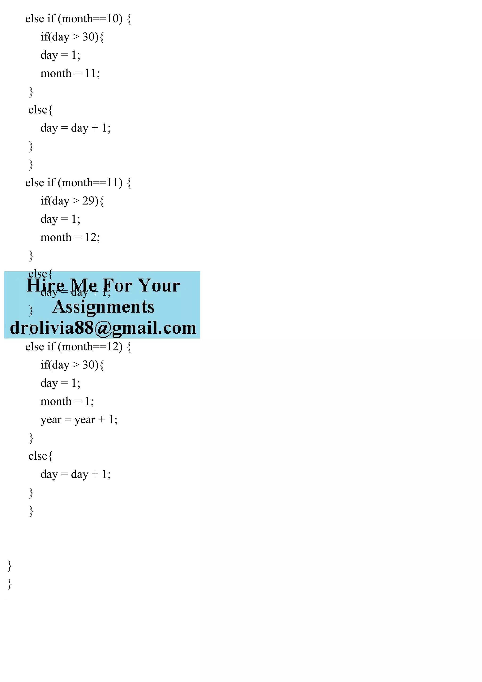 else if (month==10) {
if(day > 30){
day = 1;
month = 11;
}
else{
day = day + 1;
}
}
else if (month==11) {
if(day > 29){
day = 1;
month = 12;
}
else{
day = day + 1;
}
}
else if (month==12) {
if(day > 30){
day = 1;
month = 1;
year = year + 1;
}
else{
day = day + 1;
}
}
}
}
 