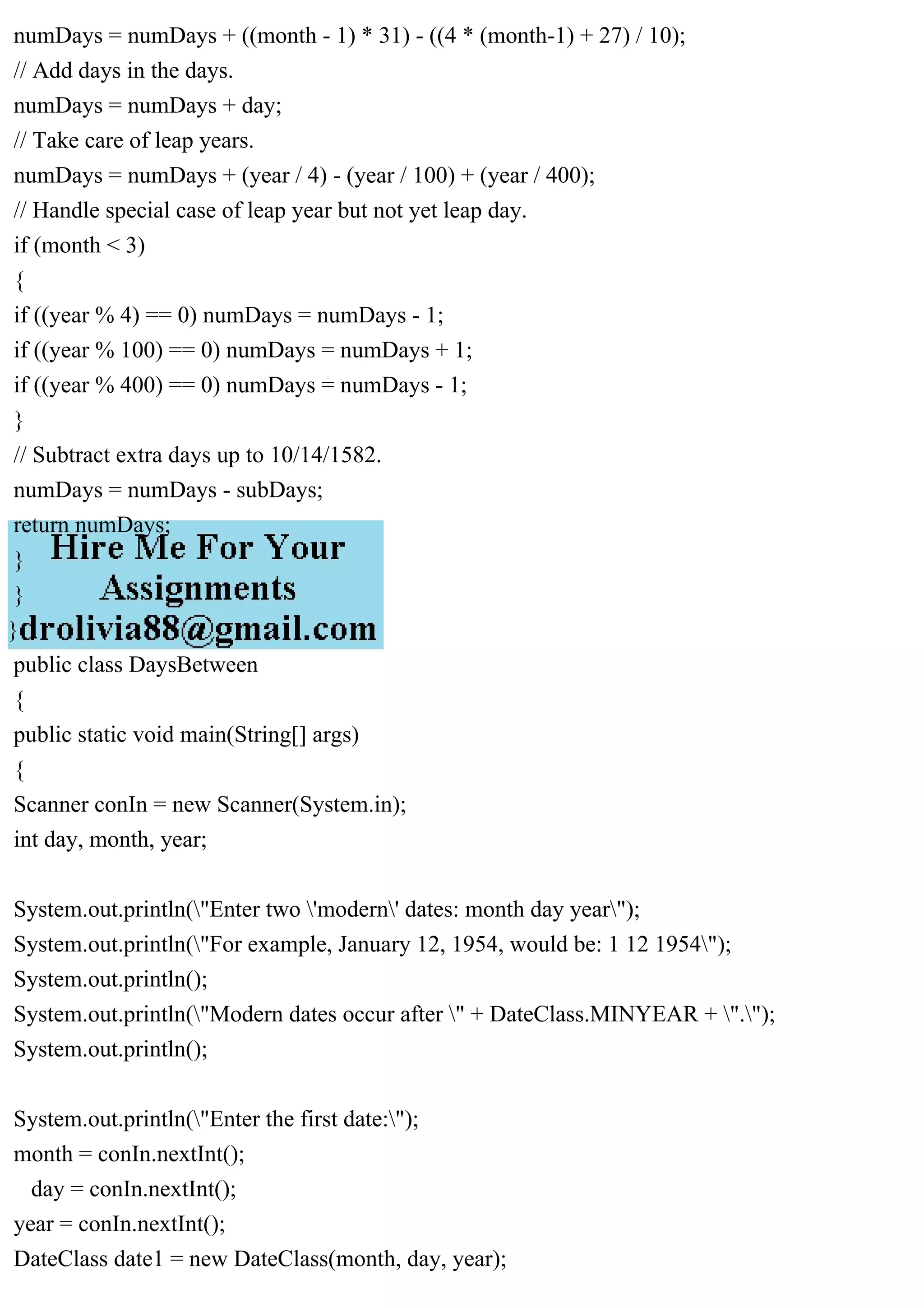 numDays = numDays + ((month - 1) * 31) - ((4 * (month-1) + 27) / 10);
// Add days in the days.
numDays = numDays + day;
// Take care of leap years.
numDays = numDays + (year / 4) - (year / 100) + (year / 400);
// Handle special case of leap year but not yet leap day.
if (month < 3)
{
if ((year % 4) == 0) numDays = numDays - 1;
if ((year % 100) == 0) numDays = numDays + 1;
if ((year % 400) == 0) numDays = numDays - 1;
}
// Subtract extra days up to 10/14/1582.
numDays = numDays - subDays;
return numDays;
}
}
}
public class DaysBetween
{
public static void main(String[] args)
{
Scanner conIn = new Scanner(System.in);
int day, month, year;
System.out.println("Enter two 'modern' dates: month day year");
System.out.println("For example, January 12, 1954, would be: 1 12 1954");
System.out.println();
System.out.println("Modern dates occur after " + DateClass.MINYEAR + ".");
System.out.println();
System.out.println("Enter the first date:");
month = conIn.nextInt();
day = conIn.nextInt();
year = conIn.nextInt();
DateClass date1 = new DateClass(month, day, year);
 