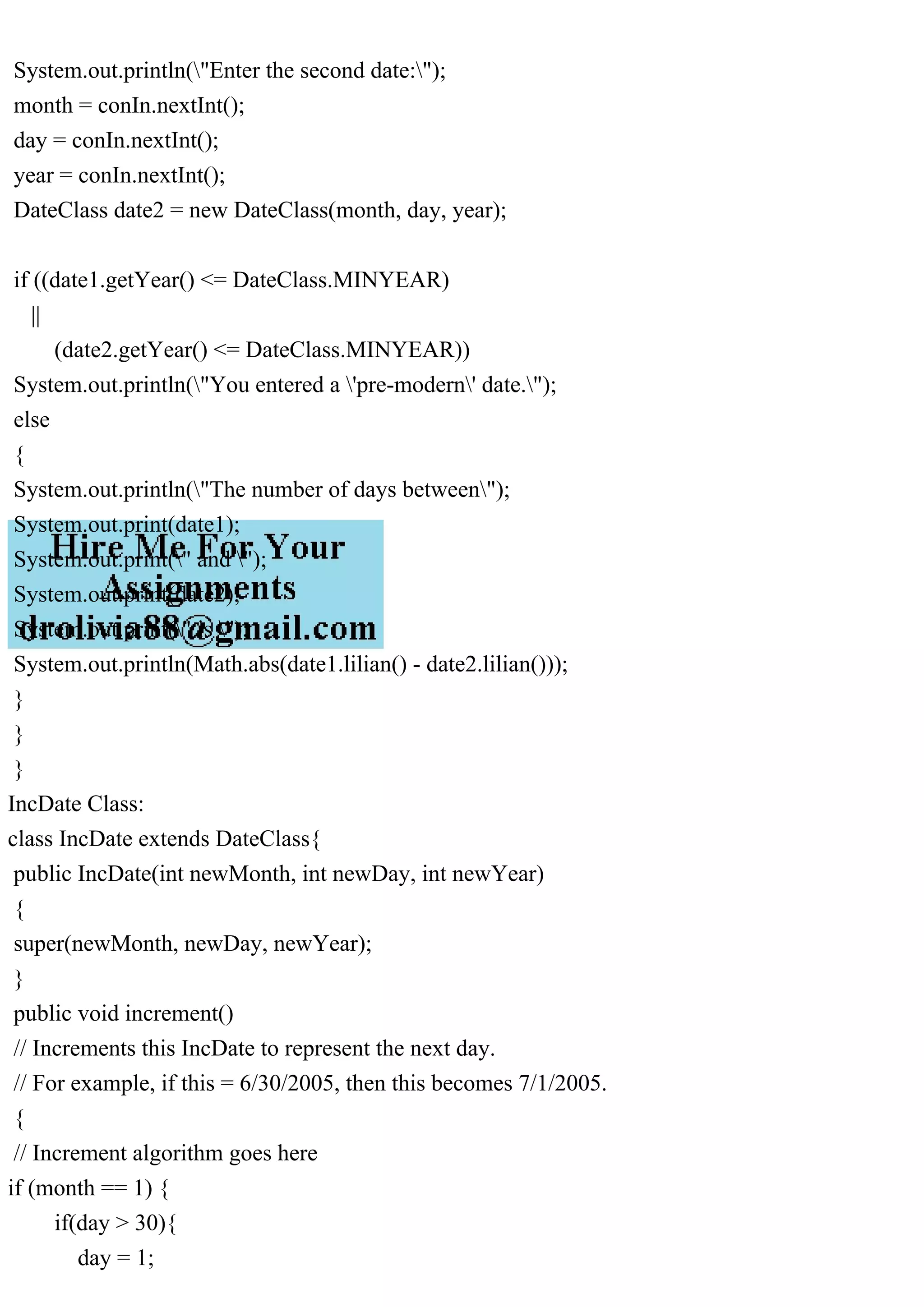 System.out.println("Enter the second date:");
month = conIn.nextInt();
day = conIn.nextInt();
year = conIn.nextInt();
DateClass date2 = new DateClass(month, day, year);
if ((date1.getYear() <= DateClass.MINYEAR)
||
(date2.getYear() <= DateClass.MINYEAR))
System.out.println("You entered a 'pre-modern' date.");
else
{
System.out.println("The number of days between");
System.out.print(date1);
System.out.print(" and ");
System.out.print(date2);
System.out.print(" is ");
System.out.println(Math.abs(date1.lilian() - date2.lilian()));
}
}
}
IncDate Class:
class IncDate extends DateClass{
public IncDate(int newMonth, int newDay, int newYear)
{
super(newMonth, newDay, newYear);
}
public void increment()
// Increments this IncDate to represent the next day.
// For example, if this = 6/30/2005, then this becomes 7/1/2005.
{
// Increment algorithm goes here
if (month == 1) {
if(day > 30){
day = 1;
 