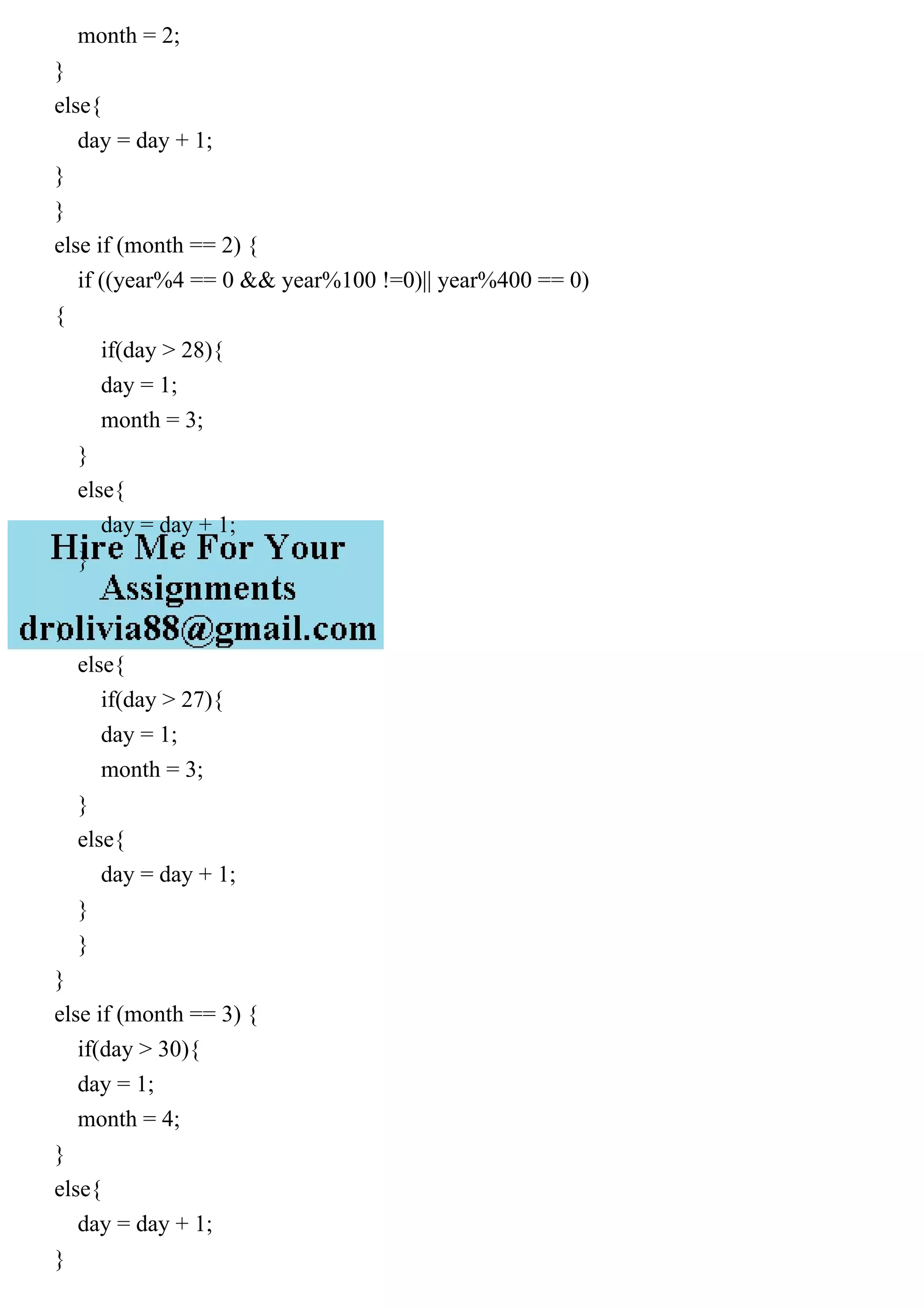 month = 2;
}
else{
day = day + 1;
}
}
else if (month == 2) {
if ((year%4 == 0 && year%100 !=0)|| year%400 == 0)
{
if(day > 28){
day = 1;
month = 3;
}
else{
day = day + 1;
}
}
else{
if(day > 27){
day = 1;
month = 3;
}
else{
day = day + 1;
}
}
}
else if (month == 3) {
if(day > 30){
day = 1;
month = 4;
}
else{
day = day + 1;
}
 