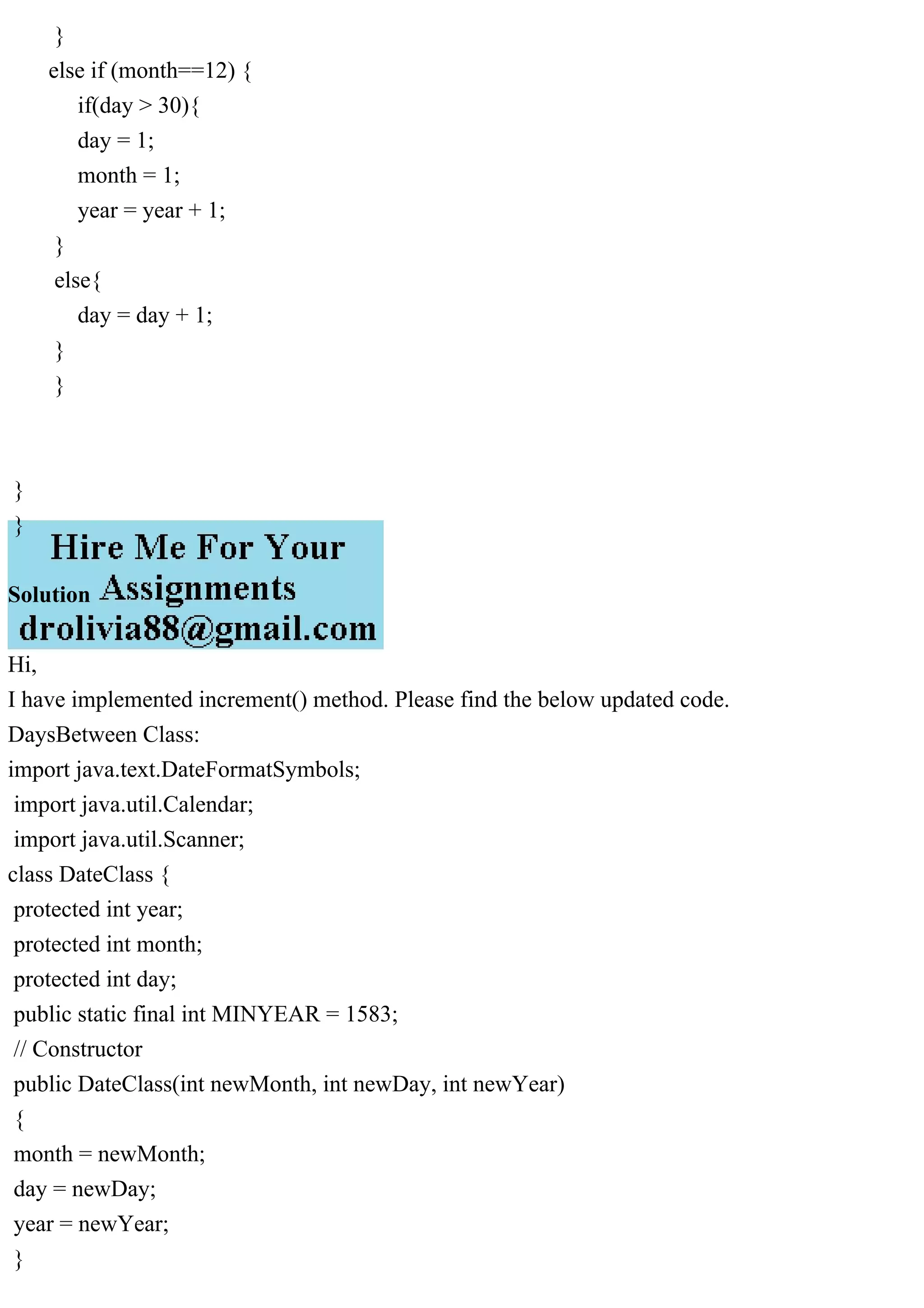 }
else if (month==12) {
if(day > 30){
day = 1;
month = 1;
year = year + 1;
}
else{
day = day + 1;
}
}
}
}
Solution
Hi,
I have implemented increment() method. Please find the below updated code.
DaysBetween Class:
import java.text.DateFormatSymbols;
import java.util.Calendar;
import java.util.Scanner;
class DateClass {
protected int year;
protected int month;
protected int day;
public static final int MINYEAR = 1583;
// Constructor
public DateClass(int newMonth, int newDay, int newYear)
{
month = newMonth;
day = newDay;
year = newYear;
}
 